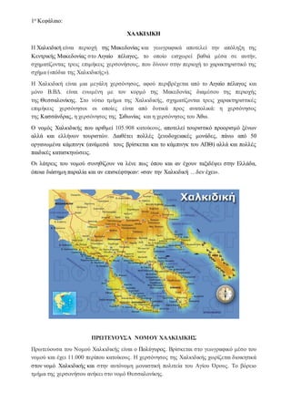 1ο Κεφάλαιο:
ΧΑΛΚΙΔΙΚΗ
Η Χαλκιδική είναι περιοχή της Μακεδονίας και γεωγραφικά αποτελεί την απόληξη της
Κεντρικής Μακεδονίας στο Αιγαίο πέλαγος, το οποίο εισχωρεί βαθιά μέσα σε αυτήν,
σχηματίζοντας τρεις επιμήκεις χερσονήσους, που δίνουν στην περιοχή το χαρακτηριστικό της
σχήμα («πόδια της Χαλκιδικής»).
Η Χαλκιδική είναι μια μεγάλη χερσόνησος, αφού περιβρέχεται από το Αιγαίο πέλαγος και
μόνο Β.ΒΔ. είναι ενωμένη με τον κορμό της Μακεδονίας διαμέσου της περιοχής
της Θεσσαλονίκης. Στο νότιο τμήμα της Χαλκιδικής, σχηματίζονται τρεις χαρακτηριστικές
επιμήκεις χερσόνησοι οι οποίες είναι από δυτικά προς ανατολικά: η χερσόνησος
της Κασσάνδρας, η χερσόνησος της Σιθωνίας και η χερσόνησος του Άθω.
Ο νομός Χαλκιδικής που αριθμεί 105.908 κατοίκους, αποτελεί τουριστικό προορισμό ξένων
αλλά και ελλήνων τουριστών. Διαθέτει πολλές ξενοδοχειακές μονάδες, πάνω από 50
οργανωμένα κάμπινγκ (ανάμεσά τους βρίσκεται και το κάμπινγκ του ΑΠΘ) αλλά και πολλές
παιδικές κατασκηνώσεις.
Οι λάτρεις του νομού συνηθίζουν να λένε πως όπου και αν έχουν ταξιδέψει στην Ελλάδα,
όποια διάσημη παραλία και αν επισκέφτηκαν: «σαν την Χαλκιδική …δεν έχει».
ΠΡΩΤΕΥΟΥΣΑ ΝΟΜΟΥ ΧΑΛΚΙΔΙΚΗΣ
Πρωτεύουσα του Νομού Χαλκιδικής είναι ο Πολύγυρος. Βρίσκεται στο γεωγραφικό μέσο του
νομού και έχει 11.000 περίπου κατοίκους. Η χερσόνησος της Χαλκιδικής χωρίζεται διοικητικά
στον νομό Χαλκιδικής και στην αυτόνομη μοναστική πολιτεία του Αγίου Όρους. Το βόρειο
τμήμα της χερσονήσου ανήκει στο νομό Θεσσαλονίκης.
 