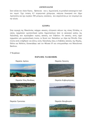 ΑΜΜΟΥΛΙΑΝΗ
Στον κόλπο του Αγίου Όρους Βρίσκεται και η Αμμουλιανή, το μοναδικό κατοικημένο νησί
του νομού. Έχει έκταση 4,5 τετραγωνικά χιλιόμετρα, υπάγεται διοικητικά στο Δήμο
Αριστοτέλη και έχει περίπου 500 μόνιμους κατοίκους που ασχολούνται με τον τουρισμό και
την αλιεία.
ΙΣΤΟΡΙΑ
Στην περιοχή της Μακεδονίας υπήρχαν αποικίες ελληνικών πόλεων της νότιας Ελλάδας, οι
οποίες σχημάτισαν ομοσπονδιακά κράτη. Σημαντικότερο ήταν το αποικιακό κράτος της
Χαλκιδικής που περιλάμβανε κυρίως αποικίες των Ευβοέων. Οι αποικίες αυτές είχαν
σχηματίσει μία ομοσπονδιακή ένωση, το Κοινό των Χαλκιδέων με έδρα την Όλυνθο. Στην
ένωση αυτή εντάχθηκαν και πόλεις εκτός Χαλκιδικής όπως οι Ευβοϊκές αποικίες της Πιερίας,
Πύδνα και Μεθώνη. Κατακτήθηκε από τον Φίλιππο Β' και ενσωματώθηκε στο Μακεδονικό
Βασίλειο.
ρα περιοχής: Χαλκιδική
2ο Κεφάλαιο:
ΠΑΡΑΛΙΕΣ ΧΑΛΚΙΔΙΚΗΣ
Παραλία Αφύτου Παραλία Χανιώτη
Παραλία Νέας Ποτίδαιας Παραλία Καβουρότρυπες
Παραλία Τριστινίκα Παραλία Βουρβουρού
 