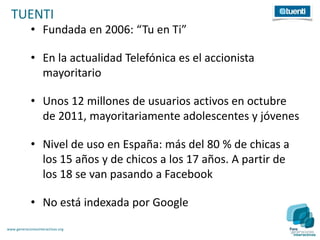 TUENTI
             • Fundada en 2006: “Tu en Ti”

             • En la actualidad Telefónica es el accionista
               mayoritario

             • Unos 12 millones de usuarios activos en octubre
               de 2011, mayoritariamente adolescentes y jóvenes

             • Nivel de uso en España: más del 80 % de chicas a
               los 15 años y de chicos a los 17 años. A partir de
               los 18 se van pasando a Facebook

             • No está indexada por Google
www.generacionesinteractivas.org
 