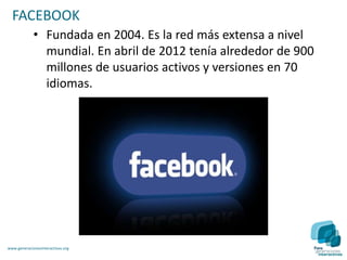 FACEBOOK
             • Fundada en 2004. Es la red más extensa a nivel
               mundial. En abril de 2012 tenía alrededor de 900
               millones de usuarios activos y versiones en 70
               idiomas.




www.generacionesinteractivas.org
 