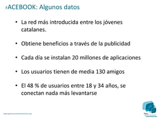FACEBOOK:                        Algunos datos

             • La red más introducida entre los jóvenes
               catalanes.

             • Obtiene beneficios a través de la publicidad

             • Cada día se instalan 20 millones de aplicaciones

             • Los usuarios tienen de media 130 amigos

             • El 48 % de usuarios entre 18 y 34 años, se
               conectan nada más levantarse


www.generacionesinteractivas.org
 