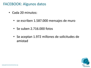FACEBOOK: Algunos datos

             • Cada 20 minutos:

                      • se escriben 1.587.000 mensajes de muro

                      • Se suben 2.716.000 fotos

                      • Se aceptan 1.972 millones de solicitudes de
                        amistad




www.generacionesinteractivas.org
 