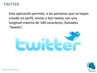 TWITTER

            Esta aplicación permite, a las personas que se hayan
            creado un perfil, enviar y leer textos con una
            longitud máxima de 140 caracteres, llamados
            “tweets”.




www.generacionesinteractivas.org
 