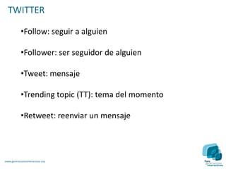 TWITTER

            •Follow: seguir a alguien

            •Follower: ser seguidor de alguien

            •Tweet: mensaje

            •Trending topic (TT): tema del momento

            •Retweet: reenviar un mensaje




www.generacionesinteractivas.org
 