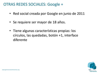 OTRAS REDES SOCIALES: Google +

             • Red social creada por Google en junio de 2011

             • Se requiere ser mayor de 18 años.

             • Tiene algunas características propias: los
               círculos, las quedadas, botón +1, interface
               diferente




www.generacionesinteractivas.org
 