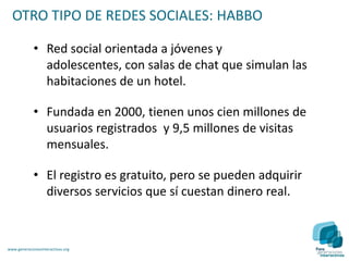 OTRO TIPO DE REDES SOCIALES: HABBO

             • Red social orientada a jóvenes y
               adolescentes, con salas de chat que simulan las
               habitaciones de un hotel.

             • Fundada en 2000, tienen unos cien millones de
               usuarios registrados y 9,5 millones de visitas
               mensuales.

             • El registro es gratuito, pero se pueden adquirir
               diversos servicios que sí cuestan dinero real.



www.generacionesinteractivas.org
 