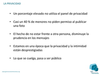 LA PRIVACIDAD


             • Un porcentaje elevado no utiliza el panel de privacidad

             • Casi un 40 % de menores no piden permiso al publicar
               una foto

             • El hecho de no estar frente a otra persona, disminuye la
               prudencia en los mensajes

             • Estamos en una época que la privacidad y la intimidad
               están desprestigiadas

             • Lo que se cuelga, pasa a ser público


www.generacionesinteractivas.org
 