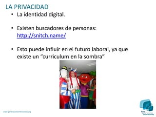 LA PRIVACIDAD
        • La identidad digital.

        • Existen buscadores de personas:
          http://snitch.name/

        • Esto puede influir en el futuro laboral, ya que
          existe un “curriculum en la sombra”




www.generacionesinteractivas.org
 