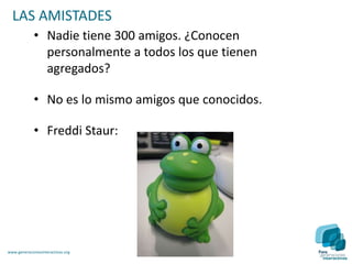 LAS AMISTADES
             • Nadie tiene 300 amigos. ¿Conocen
               personalmente a todos los que tienen
               agregados?

             • No es lo mismo amigos que conocidos.

             • Freddi Staur:




www.generacionesinteractivas.org
 