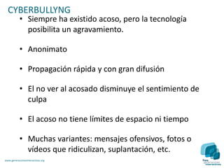 CYBERBULLYNG
           • Siempre ha existido acoso, pero la tecnología
             posibilita un agravamiento.

           • Anonimato

           • Propagación rápida y con gran difusión

           • El no ver al acosado disminuye el sentimiento de
             culpa

           • El acoso no tiene límites de espacio ni tiempo

           • Muchas variantes: mensajes ofensivos, fotos o
             vídeos que ridiculizan, suplantación, etc.
www.generacionesinteractivas.org
 