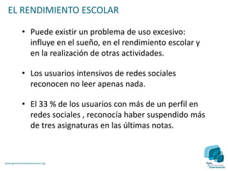 EL RENDIMIENTO ESCOLAR

             • Puede existir un problema de uso excesivo:
               influye en el sueño, en el rendimiento escolar y
               en la realización de otras actividades.

             • Los usuarios intensivos de redes sociales
               reconocen no leer apenas nada.

             • El 33 % de los usuarios con más de un perfil en
               redes sociales , reconocía haber suspendido más
               de tres asignaturas en las últimas notas.



www.generacionesinteractivas.org
 