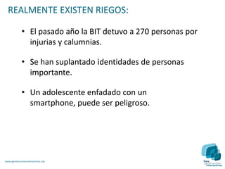 REALMENTE EXISTEN RIEGOS:

             • El pasado año la BIT detuvo a 270 personas por
               injurias y calumnias.

             • Se han suplantado identidades de personas
               importante.

             • Un adolescente enfadado con un
               smartphone, puede ser peligroso.




www.generacionesinteractivas.org
 