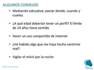 ALGUNOS CONSEJOS
             • Mediación educativa: pactar donde, cuando y
               cuanto.

             • ¿A qué edad deberían tener un perfil? El límite
               de 14 años tiene sentido

             • Hacer un uso compartido de internet

             • ¿Ha habido algo que me haya hecho sentirme
               mal?

             • Vigilar el móvil por la noche

www.generacionesinteractivas.org
 