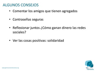 ALGUNOS CONSEJOS
             • Comentar los amigos que tienen agregados

             • Contraseñas seguras

             • Reflexionar juntos ¿Cómo ganan dinero las redes
               sociales?

             • Ver las cosas positivas: solidaridad




www.generacionesinteractivas.org
 