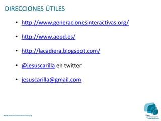 DIRECCIONES ÚTILES
             • http://www.generacionesinteractivas.org/

             • http://www.aepd.es/

             • http://lacadiera.blogspot.com/

             • @jesuscarilla en twitter

             • jesuscarilla@gmail.com




www.generacionesinteractivas.org
 