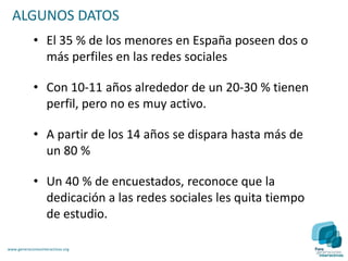 ALGUNOS DATOS
             • El 35 % de los menores en España poseen dos o
               más perfiles en las redes sociales

             • Con 10-11 años alrededor de un 20-30 % tienen
               perfil, pero no es muy activo.

             • A partir de los 14 años se dispara hasta más de
               un 80 %

             • Un 40 % de encuestados, reconoce que la
               dedicación a las redes sociales les quita tiempo
               de estudio.

www.generacionesinteractivas.org
 