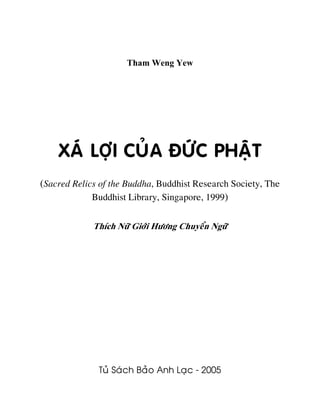 Tham Weng Yew
XAÙ LÔÏI CUÛA ÑÖÙC PHAÄT
(Sacred Relics of the Buddha, Buddhist Research Society, The
Buddhist Library, Singapore, 1999)
Thích Nöõ Giôùi Höông Chuyeån Ngöõ
Tuû Saùch Baûo Anh Laïc - 2005
 