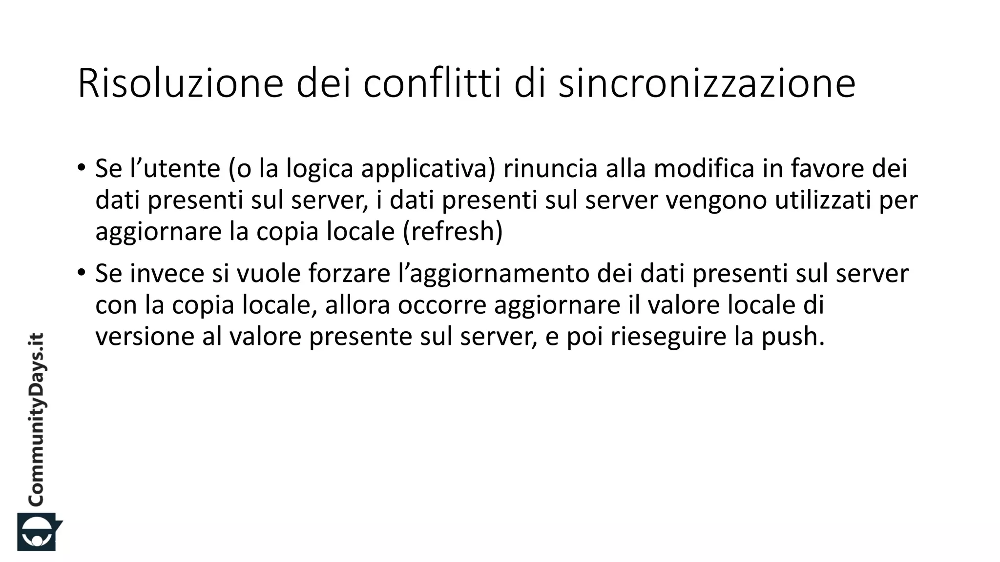 #CDays14 – Milano 25, 26 e 27 Febbraio 2014
Risoluzione dei conflitti di sincronizzazione
• Se l’utente (o la logica applicativa) rinuncia alla modifica in favore dei
dati presenti sul server, i dati presenti sul server vengono utilizzati per
aggiornare la copia locale (refresh)
• Se invece si vuole forzare l’aggiornamento dei dati presenti sul server
con la copia locale, allora occorre aggiornare il valore locale di
versione al valore presente sul server, e poi rieseguire la push.
 