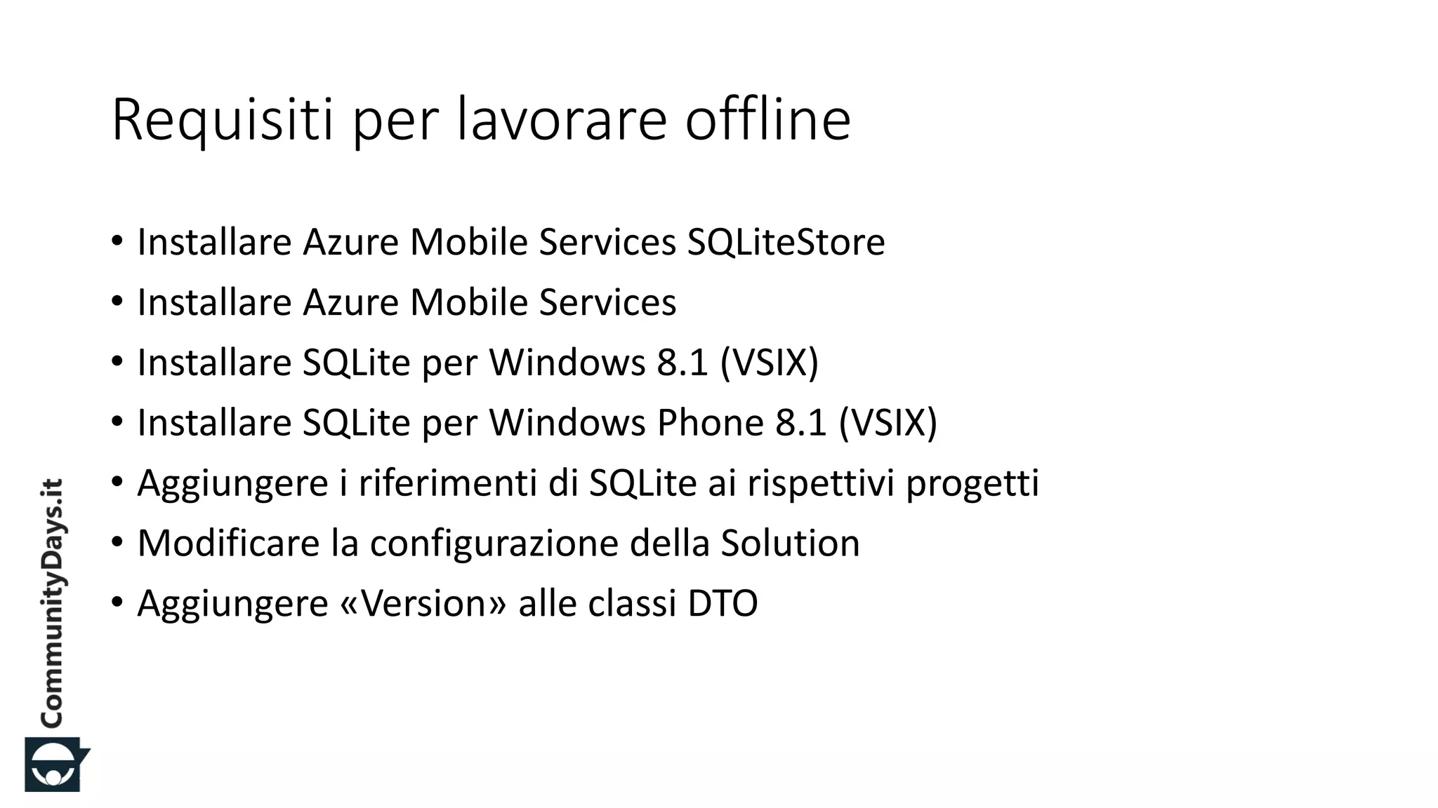 #CDays14 – Milano 25, 26 e 27 Febbraio 2014
Requisiti per lavorare offline
• Installare Azure Mobile Services SQLiteStore
• Installare Azure Mobile Services
• Installare SQLite per Windows 8.1 (VSIX)
• Installare SQLite per Windows Phone 8.1 (VSIX)
• Aggiungere i riferimenti di SQLite ai rispettivi progetti
• Modificare la configurazione della Solution
• Aggiungere «Version» alle classi DTO
 