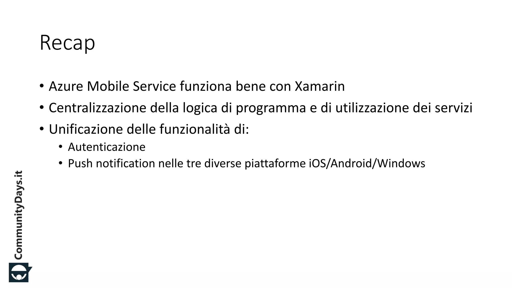 #CDays14 – Milano 25, 26 e 27 Febbraio 2014
Recap
• Azure Mobile Service funziona bene con Xamarin
• Centralizzazione della logica di programma e di utilizzazione dei servizi
• Unificazione delle funzionalità di:
• Autenticazione
• Push notification nelle tre diverse piattaforme iOS/Android/Windows
 