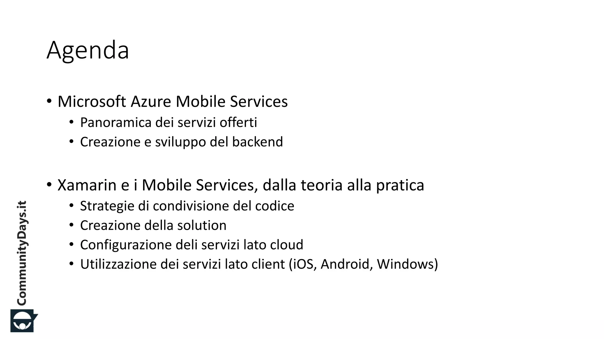 #CDays14 – Milano 25, 26 e 27 Febbraio 2014
Agenda
• Microsoft Azure Mobile Services
• Panoramica dei servizi offerti
• Creazione e sviluppo del backend
• Xamarin e i Mobile Services, dalla teoria alla pratica
• Strategie di condivisione del codice
• Creazione della solution
• Configurazione deli servizi lato cloud
• Utilizzazione dei servizi lato client (iOS, Android, Windows)
 
