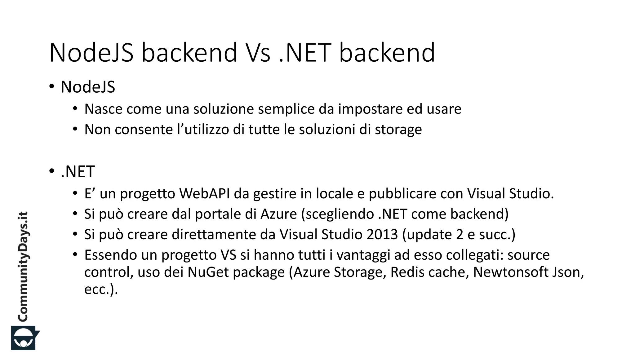 #CDays14 – Milano 25, 26 e 27 Febbraio 2014
NodeJS backend Vs .NET backend
• NodeJS
• Nasce come una soluzione semplice da impostare ed usare
• Non consente l’utilizzo di tutte le soluzioni di storage
• .NET
• E’ un progetto WebAPI da gestire in locale e pubblicare con Visual Studio.
• Si può creare dal portale di Azure (scegliendo .NET come backend)
• Si può creare direttamente da Visual Studio 2013 (update 2 e succ.)
• Essendo un progetto VS si hanno tutti i vantaggi ad esso collegati: source
control, uso dei NuGet package (Azure Storage, Redis cache, Newtonsoft Json,
ecc.).
 