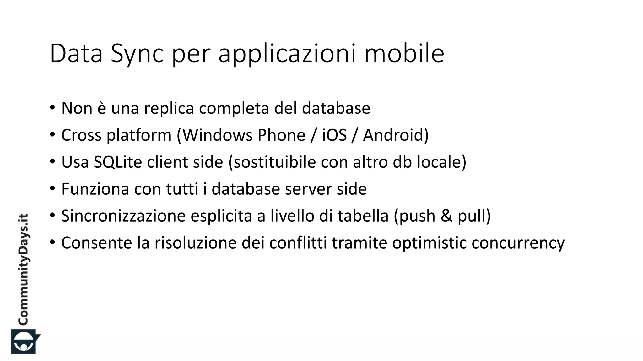 #CDays14 – Milano 25, 26 e 27 Febbraio 2014
Data Sync per applicazioni mobile
• Non è una replica completa del database
• Cross platform (Windows Phone / iOS / Android)
• Usa SQLite client side (sostituibile con altro db locale)
• Funziona con tutti i database server side
• Sincronizzazione esplicita a livello di tabella (push & pull)
• Consente la risoluzione dei conflitti tramite optimistic concurrency
 