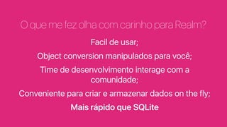 O que me fez olha com carinho para Realm?
Facil de usar;
Object conversion manipulados para você;
Time de desenvolvimento interage com a
comunidade;
Conveniente para criar e armazenar dados on the fly;
Mais rápido que SQLite
 