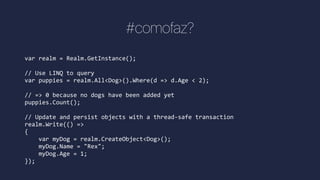 #comofaz?
var realm = Realm.GetInstance();
// Use LINQ to query
var puppies = realm.All<Dog>().Where(d => d.Age < 2);
// => 0 because no dogs have been added yet
puppies.Count();
// Update and persist objects with a thread-safe transaction
realm.Write(() =>
{
var myDog = realm.CreateObject<Dog>();
myDog.Name = "Rex";
myDog.Age = 1;
});
 