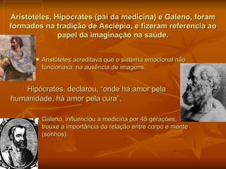 Aristóteles, Hipócrates (pai da medicina) e Galeno, foram
formados na tradição de Asclépio, e fizeram referencia ao
              papel da imaginação na saúde.


          Aristóteles acreditava que o sistema emocional não
           funcionava na ausência de imagens.


   Hipócrates, declarou, “onde há amor pela
humanidade, há amor pela cura”.

          Galeno, influenciou a medicina por 45 gerações,
           trouxe a importância da relação entre corpo e mente
           (sonhos).
 