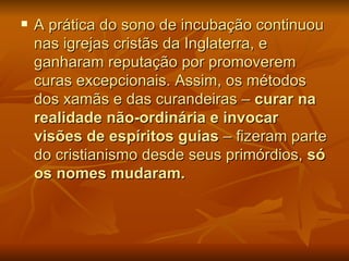    A prática do sono de incubação continuou
    nas igrejas cristãs da Inglaterra, e
    ganharam reputação por promoverem
    curas excepcionais. Assim, os métodos
    dos xamãs e das curandeiras – curar na
    realidade não-ordinária e invocar
    visões de espíritos guias – fizeram parte
    do cristianismo desde seus primórdios, só
    os nomes mudaram.
 