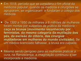    Em 1518, período que se considera o fim oficial da
    medicina popular, quando os médicos e cirurgiões se
    agruparam, se organizaram e fundaram o colégio dos
    médicos.

    De 1500 a 1650 de milhares a 9 milhões de mulheres
    foram mortas por suspeitas de prática da medicina –
    caça as bruxas (movimento reconhecido por
    feministas, da mesma categoria da mutilação dos
    pés, da excisão do clitóris, das cirurgias
    mutiladoras em mulheres do mundo civilizado). Se
    um médico licenciado falhasse, a bruxa era culpada.

   Mesmo sendo perigoso para as mulheres praticar a
    cura, na Renascença, a imaginação continuou a ser
    incorporada a medicina.
 