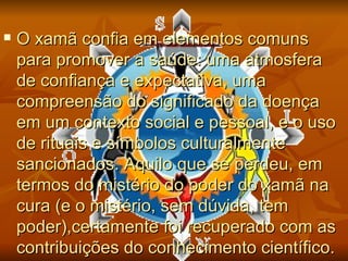    O xamã confia em elementos comuns
    para promover a saúde: uma atmosfera
    de confiança e expectativa, uma
    compreensão do significado da doença
    em um contexto social e pessoal, e o uso
    de rituais e símbolos culturalmente
    sancionados. Aquilo que se perdeu, em
    termos do mistério do poder do xamã na
    cura (e o mistério, sem dúvida, tem
    poder),certamente foi recuperado com as
    contribuições do conhecimento científico.
 