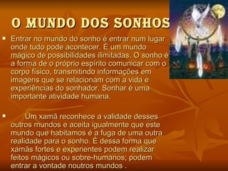 O MuNdO dOS SONHOS
   Entrar no mundo do sonho é entrar num lugar
    onde tudo pode acontecer. É um mundo
    mágico de possibilidades ilimitadas. O sonho é
    a forma de o próprio espírito comunicar com o
    corpo físico, transmitindo informações em
    imagens que se relacionam com a vida e
    experiências do sonhador. Sonhar é uma
    importante atividade humana.

        Um xamã reconhece a validade desses
    outros mundos e aceita igualmente que este
    mundo que habitamos é a fuga de uma outra
    realidade para o sonho. È dessa forma que
    xamãs fortes e experientes podem realizar
    feitos mágicos ou sobre-humanos; podem
    entrar a vontade noutros mundos .
 