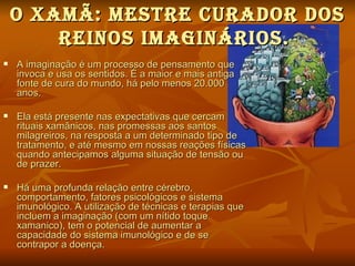 O XAMÃ: MeStre curAdOr dOS
        reINOS IMAgINárIOS.
   A imaginação é um processo de pensamento que
    invoca e usa os sentidos. É a maior e mais antiga
    fonte de cura do mundo, há pelo menos 20.000
    anos.

   Ela está presente nas expectativas que cercam
    rituais xamânicos, nas promessas aos santos
    milagreiros, na resposta a um determinado tipo de
    tratamento, e até mesmo em nossas reações físicas
    quando antecipamos alguma situação de tensão ou
    de prazer.

   Há uma profunda relação entre cérebro,
    comportamento, fatores psicológicos e sistema
    imunológico. A utilização de técnicas e terapias que
    incluem a imaginação (com um nítido toque
    xamanico), tem o potencial de aumentar a
    capacidade do sistema imunológico e de se
    contrapor a doença.
 