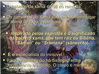    O trabalho do xamã se dá no reino da
    imaginação.
   Os caminhos do xamã são, em primeiro lugar
    e acima de tudo, espirituais.

        Inspirado pelos espíritos é o significado
        da palavra xamã, que tem raiz da Sibéria,
           “Saman” ou “Sramana” (sânscrito).

    É o especialista do invisível.
   Para os xamas não há distinção entre
    corpo,mente e espírito. O corpo é mente e a
    mente é espírito.
 