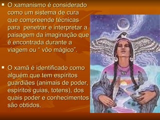    O xamanismo é considerado
    como um sistema de cura
    que compreende técnicas
    para penetrar e interpretar a
    paisagem da imaginação que
    é encontrada durante a
    viagem ou “ vôo mágico”.

   O xamã é identificado como
    alguém que tem espíritos
    guardiães (animais de poder,
    espíritos guias, totens), dos
    quais poder e conhecimentos
    são obtidos.
 