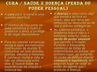 curA / SAÚde X dOeNÇA (PerdA dO
              POder PeSSOAL)
   A cura para o xamã é uma           A doença é vista como algo
    questão espiritual.                 que penetra de fora no
                                        corpo, algo que deve ser
                                        removido ou destruído ou de
   O objetivo de boa parte da          que é preciso proteger-se.
    cura xamanica é, nutrir e          No sistema xamânico, o
    preservar a alma, e protegê-        problema básico não é o
    la de vagar eternamente .           elemento externo, mas a
                                        perda de poder pessoal
   Para as culturas xamanicas,         que permite a invasão.
    saúde é estar em harmonia           Portanto o tratamento
    com a visão de mundo. É             xamânico de todas as
    comunicar-se com animais,           enfermidades da ênfase, em
    plantas, estrelas e minerais.       primeiro lugar, ao aumento
    É conhecer morte e vida, e          do poder da pessoa doente
    não ver diferenças entre            (restaura o equilíbrio), em
    elas. É buscar todas as             segundo lugar se opõe ao
    experiências da criação e           poder do agente que
    vivenciá-las.                       produziu a doença.
 