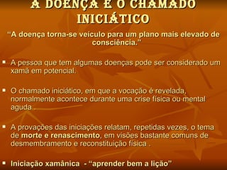 A dOeNÇA e O cHAMAdO
                INIcIátIcO
    “A doença torna-se veículo para um plano mais elevado de
                           consciência.”

   A pessoa que tem algumas doenças pode ser considerado um
    xamã em potencial.

   O chamado iniciático, em que a vocação é revelada,
    normalmente acontece durante uma crise física ou mental
    aguda .

   A provações das iniciações relatam, repetidas vezes, o tema
    de morte e renascimento, em visões bastante comuns de
    desmembramento e reconstituição física .

   Iniciação xamânica - “aprender bem a lição”
 