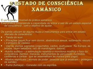 O eStAdO de cONScIÊNcIA
              XAMÂNIcO
É um aspecto universal da prática xamanica .
Essa prática compreende a capacidade de entrar e sair de um estado especial
   de consciência , com o objetivo de ajudar.

Os xamãs utilizam de alguns rituais e instrumentos para entrar em estado
  alterado de consciência:
 - Tenda do suor;
 - Privações (jejum,ficar sem dormir, abstinência sexual, isolamento, escuro
  ( a procura de visões);
 - Uso de plantas sagradas (cogumelos, cactos, ayahuasca. Na Europa, as
  bruxas, usam beladona, raiz de mandrágora, datura);
 -Auxílio auditivo – a estimulação repetida e monótona modifica o foco da
  consciência. (tambor, maracás, instrumentos de percussão, zumbidos,
  cantilenas e cantos- que se assemelham ao mantra para yoga);
 -Aliados espirituais ( animais de poder, pessoas que já existiram – protegem
  os xamãs);
 - Fumo (fumaça) – Conexão com os espíritos.
 