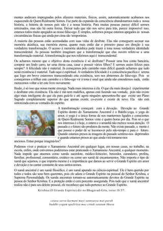 mentes andavam impregnadas pelos afazeres materiais, físicos, assim, automaticamente acabamos nos
esquecendo de Quem Realmente Somos. Faz parte da expansão da consciência abandonarmos toda a nossa
história, a história de nossos pais não é a nossa história. Para muitas pessoas parece difícil sermos
retreinados, mas não há outra forma. Deixar tudo que não nos serve para trás, parece impossível isso,
estamos todos muito apegados ao nosso falso-ego. É simples, sofremos porque estamos apegados às nossas
circunstâncias físicas que ainda por cima são temporárias.
A maioria das pessoas estão acomodadas com suas vidas de desfrute. Elas não conseguem acessar sua
memória akáshica, sua memória eterna, quanto mais então dar o primeiro passo em direção à sua
verdadeira transformação. O acesso à memória akáshica pode trazer à tona nossa verdadeira identidade
transcendental. As pessoas também imaginam que a transformação que elas ouvem refere-se a uma
transformação material.Atransformação que nos referimos aqui é transcendental.
Ou achamos mesmo que o objetivo desta existência é só desfrutar? Possuir uma boa conta bancária,
comprar um lindo carro, ter uma ótima casa, casar e possuir vários filhos? E sermos assim felizes para
sempre? A felicidade não é material. Já começamos pelo caminho mais difícil quando achamos que tudo
nesta existência é material. Tudo aqui é espiritual. Averdadeira felicidade é a consciência pacífica e serena
que logo em breve estaremos transcendendo esta existência, sem nos abstermos do falso-ego. Pois se
começarmos a trilhar este caminho e o falso-ego vir à tona é sinal que ainda não entendemos nada, então
merecemos voltar a ler este livro novamente.
Ilusão, é só isso que nossa mente enxerga. Nada mais interessa a ela. O que ela mais deseja é experimentar
e desfrutar esta existência. Ela não é má nem maléfica, apenas está fazendo sua vontade, pois não existe
algo mais inteligente do que ela para guiá-lo e até agora ninguém apresentou-lhe que existe um Plano
Sagrado completamente superior do que apenas existir, co-existir e existir de novo. Ela não está
sintonizada com as vontadesdo espírito.
A transformação começará com a devoção. Devoção ao Grande
Espírito dentro do Xamanismo Ancestral é o Bakthi-yoga, o yoga do
amor, o yoga é a única forma de nos mantermos ligados e conscientes
de Quem Realmente Somos vinte e quatro horas por dia. Pois só o que
nos interessa é o hoje, o ontem e o amanhã não merece nossa atenção. O
passado e o futuro são produtos da mente. Não existe passado, a mente é
que possui o poder de se locomover pelo não-tempo e para o futuro.
Quando estamos presos às imagens do passado sentimo-nos deprimidos
e quandoestamos presosao que ainda virá tornamo-nos
anciosos.Entao porque imaginá-los?
Podemos viver e praticar o Xamanismo Ancestral em qualquer lugar, em nossas casas, no trabalho, na
escola, enfim, onde estivermos poderemos estar praticando o Xamanismo Ancestral, a qualquer momento.
Nada impede que atuemos como xamãs sacerdote, médico-feiticeiro, benzedor, curandeiro, profeta,
familiar, profissional, comunitário, extático ou como um xamã de encantamentos. Não importa o tipo de
xamã que sejamos, o que importa mesmo é a importância que damos ao servir o Grande Espírito em amor
e devoção e no cantar constante de seus santosnomes.
O xamã ancestral é um xamã filosófico, é um xamã apurado na ciência-espiritual. Ele é bem querido por
todos e todos são seus bem querentes, pois ele adora o Grande Espírito na pessoal do Senhor Krishna, a
Suprema Personalidade. Os xamãs ancestrais tornam-se automaticamente devotos do Grande Espírito na
pessoa do Senhor Krishna. E a proteção então é cem porcento assegurada. Pois tudo que o xamã ancestral
realiza não é para seu deleite pessoal, ele reconhece que tudo pertence ao Grande Espírito.
Krishna (O Grande Espírito) diz no Bhagavad-Gita, verso 18:57:
cetasa sarva-karmani mayi sannyasya mat-parah
buddhi-yogam upaSritya mac-cittah satatam bhava
 