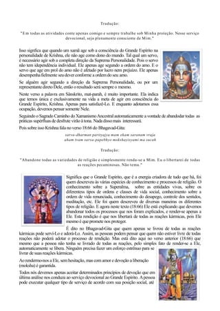 Tradução:
"Em todas as atividades conte apenas comigo e sempre trabalhe sob Minha proteção. Nesse serviço
devocional, seja plenamente consciente de Mim."
Isso signfica que quando um xamã age sob a consciência do Grande Espírito na
personalidade de Krishna, ele não age como dono do mundo. Tal qual um servo,
é necessário agir sob a completa direção da Suprema Personalidade. Pois o servo
não tem idependência individual. Ele apenas age segundo a ordem do amo. E o
servo que age em prol do amo não é afetado por lucro nem prejuízo. Ele apenas
desempenhafielmente seu dever conforme a ordemdo seu amo.
Se alguém agir segundo a direção da Suprema Personalidade, ou por um
representante direto Dele, então o resultado será sempre o mesmo.
Neste verso a palavra em Sânskrito, mat-parah, é muito importante. Ela indica
que temos única e exclusivamente na vida a meta de agir em consciência do
Grande Espírito, Krishna. Apenas para satisfazê-Lo. E enquanto adotamos essa
ocupação, devemos pensar somente Nele.
Seguindo o Sagrado Caminho do XamanismoAncestral automaticamente a vontade de abandodar todas as
práticas supérfluasde desfrute virão à tona. Nada dissomais interessará.
Pois sobre isso Krishna fala no verso 18:66 do Bhagavad-Gita:
sarva-dharman parityajya mam ekam saranam vraja
aham tvam sarva-papebhyo mokshayisyami ma sucah
Tradução:
"Abandone todas as variedades de religião e simplesmente renda-se a Mim. Eu o libertarei de todas
as reações pecaminosas. Não tema."
Significa que o Grande Espírito, que é a energia criadora de tudo que há, foi
quem descreveu às várias espécies de conhecimento e processos de religião. O
conhecimento sobre a Superalma, sobre as entidades vivas, sobre os
diferentess tipos de ordens e classes de vida social, conhecimento sobre a
ordem de vida renunciada, conhecimento do desapego, controle dos sentidos,
meditação, etc. Ele foi quem descreveu de diversas maneiras os diferentes
tipos de religião. E agora neste texto (18:66) Ele está explicando que devemos
abandonar todos os processos que nos foram explicados, e render-se apenas a
Ele. Esta rendição é que nos libertará de todas as reações kármicas, pois Ele
mesmo é que promete nos proteger.
É dito no Bhagavad-Gita que quem apenas se livrou de todas as reações
kármicas pode serví-Lo e adorá-Lo. Assim, as pessoas podem pensar que quem não estiver livre de todas
reações não poderá adotar o processo de rendição. Mas está dito aqui no verso anterior (18:66) que
mesmo que a pessoa não tenha se livrado de todas as reações, pelo simples fato de render-se a Ele,
automaticamente se libera. Ninguém precisa fazer um esforço estrênuo para se
livrar de suas reações kármicas.
Aorendermo-nos a Ele, semhesitação, mas com amor e devoção a liberação
(moksha) é garantida.
Todos nós devemos apenas aceitar determinados princípios de devoção que em
última análise nos conduza ao serviço devocional ao Grande Espírito. Apessoa
pode executar qualquer tipo de serviço de acordo com sua posição social, até
 