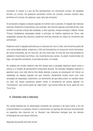 10
circulares. O nascer e o por do Sol acompanham um movimento circular. As estações
formam um círculo. Os pássaros constroem ninhos em círculos, animais marcam seus
territórios em círculos. As cabanas, ocas, tipis são circulares.
O xamanismo resgata a relação sagrada do homem com o planeta. O resgate dos festivais
sazonais (Solstícios e Equinócios), por exemplo, não marcam apenas a jornada do Sol, mas
também os pontos críticos das estações, o ciclo agrícola, nossas emoções, hábitos. Essas
“Forças Verdadeiras acessadas desde o princípio na história espiritual da Terra, são
resgatadas através dos séculos e podemos senti-las atuando em todos os momentos das
cerimônias”.
Podemos sentir a ligação profunda que a natureza tem com a vida, nos tornarmos parte de
uma comunidade global, propomos o Vôo da Consciência em busca de novos horizontes,
de novas conquistas, de um novo ser, de uma nova vida. O início de uma vida pautada na
sabedoria encontrada nas folhas, nos movimentos dos ventos, no poder transformador do
fogo, nos espíritos ancestrais, na jornada da alma, na missão.
As religiões do mundo moderno não têm tempo para a ecologia espiritual assim como a
cultura e o modelo de pensamento consumista atuante. As Grandes Religiões inspiram e
apontam para uma vida eterna fora deste planeta e pouco se preocupam em honrar as
realidades do espaço sagrado em que vivemos. Atualmente muitos vivem com uma
sensação de separação, isolamento, um sentimento de que deva existir um sentido maior
na vida. Os rituais xamânicos podem trazer a consciência de somos apenas um
microcosmo, que somos parte de algo maior, que somos filhos da Terra, parte de uma
Terra Viva.
4. Conexão com a natureza
Os xamãs baseiam-se na observação constante da natureza e de seus ciclos a fim de
compreenderem a si próprios. Amam e reverenciam os espíritos da natureza reconhecendo
os aspectos dos mesmos em si. Buscam nas diferentes energias que ela oferece
simbologias de suas forças interiores.
Aspectos de grande foco dos xamãs.
 