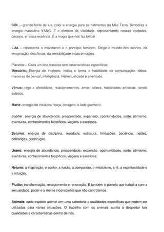 11
SOL – grande fonte de luz, calor e energia para os habitantes da Mãe Terra. Simboliza a
energia masculina YANG. É o símbolo da vitalidade, representando nossas vontades,
desejos, e nossa essência. É a magia que nos faz brilhar
LUA – representa o movimento e o princípio feminino. Dirige o mundo dos sonhos, da
imaginação, dos fluxos, da sensibilidade e das emoções.
Planetas – Cada um dos planetas tem características específicas:
Mercúrio; Energia do intelecto, indica a forma e habilidade de comunicação, idéias,
maneiras de pensar, inteligência, intelectualidade e juventude.
Vênus: rege a afetividade, relacionamentos, amor, beleza, habilidades artísticas, sendo
estético.
Marte: energia de iniciativa, força, coragem, o lado guerreiro.
Júpiter: energia de abundancia, prosperidade, expansão, oportunidades, sorte, otimismo,
aventuras, conhecimentos filosóficos, viagens e excessos.
Saturno: energia de disciplina, realidade, estrutura, limitações, paciência, rigidez,
cobranças, construção.
Urano: energia de abundancia, prosperidade, expansão, oportunidades, sorte, otimismo,
aventuras, conhecimentos filosóficos, viagens e excessos.
Netuno: a inspiração, o sonho, a ilusão, a compaixão, o misticismo, a fé, a espiritualidade e
a intuição.
Plutão: transformação, renascimento e renovação. É também o planeta que trabalha com a
sexualidade, poder e a mente inconsciente que não controlamos.
Animais: cada espécie animal tem uma sabedoria e qualidades específicas que podem ser
utilizadas para várias situações. O trabalho com os animais auxilia a despertar tais
qualidades e características dentro de nós.
 