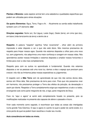 12
Plantas e Minerais: cada espécie animal tem uma sabedoria e qualidades específicas que
podem ser utilizadas para várias situações
Os quatro Elementos: Água, Terra, Fogo e Ar. - Atualmente os xamãs estão trabalhando
também com o 5º elemento: éter
Direções sagradas: Norte (ar), Sul (água), Leste (fogo), Oeste (terra), em cima (pai céu),
em baixo (mãe terra/centro da terra) e dentro de si
Respeito: A palavra respeito significa olhar novamente , olhar além da primeira
impressão e estar disposto a ver o que não está óbvio. Nós mesmos precisamos de
respeito para limpar nossos egos. Quando nós estamos dispostos a olhar para uma nova
luz, sem julgamento, nós adquirimos uma maior confiança e coragem em nossas vidas. Nós
aprendemos aceitar nossas limitações e estamos dispostos a ampliar nossos horizontes e
limites para viver a vida mais completamente.
Respeito para com os outros no aprendizado é fundamental. Quando nós estamos
dispostos a ver as pessoas sob uma nova luz, damos a elas o espaço que precisam para
crescer; nós não as limitamos pelas nossas expectativas ou julgamentos.
O respeito com a Mãe Terra vem do aprendizado de que nós não somos donos dela,
somos sim filhos dela. Nós precisamos da terra para viver. Para que nós possamos viver
em harmonia, nós precisamos proteger a Terra dos efeitos da poluição, da devastação e
assim por diante. Respeitar a Terra completamente exige que respeitemos a tudo e a todos,
enxergando tudo como parte integrante de nós, e logo, parte integrante de Deus.
Foco no “aqui e agora” o xamã está completamente focado no presente, pois as
modificações realizadas no presente são capazes de alterar o passado e futuro.
Viver cada momento como sagrado, é reconhecer que todas as coisas são interligadas
numa grande Teia Cósmica. O aqui e agora é o ponto no qual o poder do xamã existe; é o
único ponto do qual se podem fazer escolhas e mudar seu mundo.
Auto consciência em todos os níveis.
 