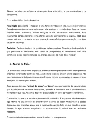 13
Ritmos: trabalho com músicas e ritmos para levar o indivíduo a um estado elevado de
consciência.
Foco no hemisfério direito do cérebro
Respiração consciente - Respirar é uma fonte de vida; sem isto, não sobreviveríamos.
Quando nós respiramos conscientemente, nós sentimos o controle desta fonte de nossas
próprias vidas, acalmando nossas emoções e nos fortalecendo interiormente. Para
respirarmos conscientemente é importante aprender corretamente a respirar. Você deve
colocar toda sua consciência em sua respiração e nos efeitos que a respiração consciente
causa em seu corpo.
Gratidão - Sentimento pleno de gratidão por todas as coisas. O sentimento de gratidão é
que possibilita o fechamento dos ciclos de prosperidade e recebimento, sem este
sentimento o ciclo fica interrompido e a energia se perde ao invés de se renovar.
5. Animal de Poder
Os animais são vistos como arquétipos, símbolos de energias que existem e que podemos
encontrar e manifestar dentro de nós. A sabedoria existente em um animal específico, não
está necessariamente ligada com sua aparência ou com os pré-conceitos e crenças criadas
a respeito do mesmo pelo homem.
Cada pessoa tem seu “animal de poder” ou “totem”, que corresponde às características
que aquela pessoa necessita desenvolver, aprender e manifestar em si em determinado
momento de sua vida. O animal de poder é requisitado em todos os trabalhos xamânicos.
O animal de poder é que escolhe a pessoa e não o contrário. É importante não deixar que o
ego interfira no seu processo de encontro com o animal de poder. Muitas vezes a pessoa
deseja que seu animal de poder seja o mais bonito ou mais forte em sua opinião, e esses
desejos do ego acabam atrapalhando a apresentação do animal que ela realmente
necessita.
É importante lembrar que nenhum animal é melhor ou pior que outro.
 