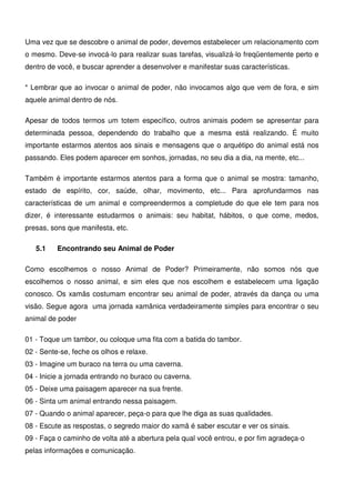 14
Uma vez que se descobre o animal de poder, devemos estabelecer um relacionamento com
o mesmo. Deve-se invocá-lo para realizar suas tarefas, visualizá-lo freqüentemente perto e
dentro de você, e buscar aprender a desenvolver e manifestar suas características.
* Lembrar que ao invocar o animal de poder, não invocamos algo que vem de fora, e sim
aquele animal dentro de nós.
Apesar de todos termos um totem específico, outros animais podem se apresentar para
determinada pessoa, dependendo do trabalho que a mesma está realizando. É muito
importante estarmos atentos aos sinais e mensagens que o arquétipo do animal está nos
passando. Eles podem aparecer em sonhos, jornadas, no seu dia a dia, na mente, etc...
Também é importante estarmos atentos para a forma que o animal se mostra: tamanho,
estado de espírito, cor, saúde, olhar, movimento, etc... Para aprofundarmos nas
características de um animal e compreendermos a completude do que ele tem para nos
dizer, é interessante estudarmos o animais: seu habitat, hábitos, o que come, medos,
presas, sons que manifesta, etc.
5.1 Encontrando seu Animal de Poder
Como escolhemos o nosso Animal de Poder? Primeiramente, não somos nós que
escolhemos o nosso animal, e sim eles que nos escolhem e estabelecem uma ligação
conosco. Os xamãs costumam encontrar seu animal de poder, através da dança ou uma
visão. Segue agora uma jornada xamânica verdadeiramente simples para encontrar o seu
animal de poder
01 - Toque um tambor, ou coloque uma fita com a batida do tambor.
02 - Sente-se, feche os olhos e relaxe.
03 - Imagine um buraco na terra ou uma caverna.
04 - Inicie a jornada entrando no buraco ou caverna.
05 - Deixe uma paisagem aparecer na sua frente.
06 - Sinta um animal entrando nessa paisagem.
07 - Quando o animal aparecer, peça-o para que lhe diga as suas qualidades.
08 - Escute as respostas, o segredo maior do xamã é saber escutar e ver os sinais.
09 - Faça o caminho de volta até a abertura pela qual você entrou, e por fim agradeça-o
pelas informações e comunicação.
 