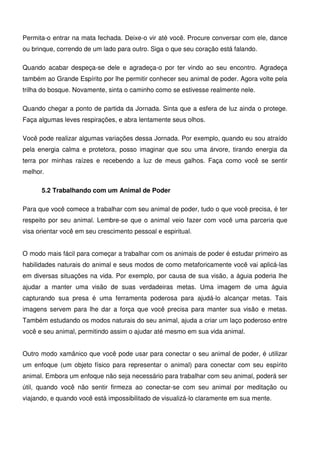 16
Permita-o entrar na mata fechada. Deixe-o vir até você. Procure conversar com ele, dance
ou brinque, correndo de um lado para outro. Siga o que seu coração está falando.
Quando acabar despeça-se dele e agradeça-o por ter vindo ao seu encontro. Agradeça
também ao Grande Espírito por lhe permitir conhecer seu animal de poder. Agora volte pela
trilha do bosque. Novamente, sinta o caminho como se estivesse realmente nele.
Quando chegar a ponto de partida da Jornada. Sinta que a esfera de luz ainda o protege.
Faça algumas leves respirações, e abra lentamente seus olhos.
Você pode realizar algumas variações dessa Jornada. Por exemplo, quando eu sou atraído
pela energia calma e protetora, posso imaginar que sou uma árvore, tirando energia da
terra por minhas raízes e recebendo a luz de meus galhos. Faça como você se sentir
melhor.
5.2 Trabalhando com um Animal de Poder
Para que você comece a trabalhar com seu animal de poder, tudo o que você precisa, é ter
respeito por seu animal. Lembre-se que o animal veio fazer com você uma parceria que
visa orientar você em seu crescimento pessoal e espiritual.
O modo mais fácil para começar a trabalhar com os animais de poder é estudar primeiro as
habilidades naturais do animal e seus modos de como metaforicamente você vai aplicá-las
em diversas situações na vida. Por exemplo, por causa de sua visão, a águia poderia lhe
ajudar a manter uma visão de suas verdadeiras metas. Uma imagem de uma águia
capturando sua presa é uma ferramenta poderosa para ajudá-lo alcançar metas. Tais
imagens servem para lhe dar a força que você precisa para manter sua visão e metas.
Também estudando os modos naturais do seu animal, ajuda a criar um laço poderoso entre
você e seu animal, permitindo assim o ajudar até mesmo em sua vida animal.
Outro modo xamânico que você pode usar para conectar o seu animal de poder, é utilizar
um enfoque (um objeto físico para representar o animal) para conectar com seu espírito
animal. Embora um enfoque não seja necessário para trabalhar com seu animal, poderá ser
útil, quando você não sentir firmeza ao conectar-se com seu animal por meditação ou
viajando, e quando você está impossibilitado de visualizá-lo claramente em sua mente.
 