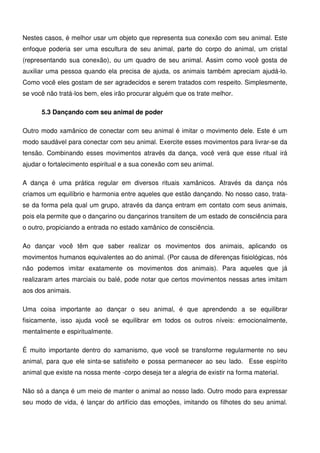 17
Nestes casos, é melhor usar um objeto que representa sua conexão com seu animal. Este
enfoque poderia ser uma escultura de seu animal, parte do corpo do animal, um cristal
(representando sua conexão), ou um quadro de seu animal. Assim como você gosta de
auxiliar uma pessoa quando ela precisa de ajuda, os animais também apreciam ajudá-lo.
Como você eles gostam de ser agradecidos e serem tratados com respeito. Simplesmente,
se você não tratá-los bem, eles irão procurar alguém que os trate melhor.
5.3 Dançando com seu animal de poder
Outro modo xamânico de conectar com seu animal é imitar o movimento dele. Este é um
modo saudável para conectar com seu animal. Exercite esses movimentos para livrar-se da
tensão. Combinando esses movimentos através da dança, você verá que esse ritual irá
ajudar o fortalecimento espiritual e a sua conexão com seu animal.
A dança é uma prática regular em diversos rituais xamânicos. Através da dança nós
criamos um equilíbrio e harmonia entre aqueles que estão dançando. No nosso caso, trata-
se da forma pela qual um grupo, através da dança entram em contato com seus animais,
pois ela permite que o dançarino ou dançarinos transitem de um estado de consciência para
o outro, propiciando a entrada no estado xamânico de consciência.
Ao dançar você têm que saber realizar os movimentos dos animais, aplicando os
movimentos humanos equivalentes ao do animal. (Por causa de diferenças fisiológicas, nós
não podemos imitar exatamente os movimentos dos animais). Para aqueles que já
realizaram artes marciais ou balé, pode notar que certos movimentos nessas artes imitam
aos dos animais.
Uma coisa importante ao dançar o seu animal, é que aprendendo a se equilibrar
fisicamente, isso ajuda você se equilibrar em todos os outros níveis: emocionalmente,
mentalmente e espiritualmente.
É muito importante dentro do xamanismo, que você se transforme regularmente no seu
animal, para que ele sinta-se satisfeito e possa permanecer ao seu lado. Esse espírito
animal que existe na nossa mente -corpo deseja ter a alegria de existir na forma material.
Não só a dança é um meio de manter o animal ao nosso lado. Outro modo para expressar
seu modo de vida, é lançar do artifício das emoções, imitando os filhotes do seu animal.
 