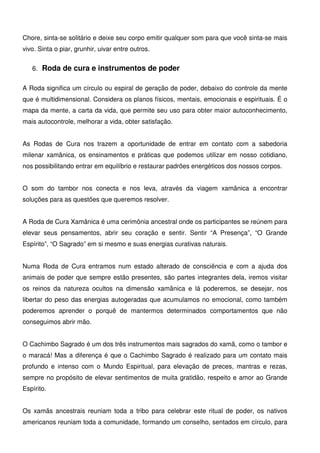 18
Chore, sinta-se solitário e deixe seu corpo emitir qualquer som para que você sinta-se mais
vivo. Sinta o piar, grunhir, uivar entre outros.
6. Roda de cura e instrumentos de poder
A Roda significa um círculo ou espiral de geração de poder, debaixo do controle da mente
que é multidimensional. Considera os planos físicos, mentais, emocionais e espirituais. É o
mapa da mente, a carta da vida, que permite seu uso para obter maior autoconhecimento,
mais autocontrole, melhorar a vida, obter satisfação.
As Rodas de Cura nos trazem a oportunidade de entrar em contato com a sabedoria
milenar xamânica, os ensinamentos e práticas que podemos utilizar em nosso cotidiano,
nos possibilitando entrar em equilíbrio e restaurar padrões energéticos dos nossos corpos.
O som do tambor nos conecta e nos leva, através da viagem xamânica a encontrar
soluções para as questões que queremos resolver.
A Roda de Cura Xamânica é uma cerimônia ancestral onde os participantes se reúnem para
elevar seus pensamentos, abrir seu coração e sentir. Sentir “A Presença”, “O Grande
Espírito”, “O Sagrado” em si mesmo e suas energias curativas naturais.
Numa Roda de Cura entramos num estado alterado de consciência e com a ajuda dos
animais de poder que sempre estão presentes, são partes integrantes dela, iremos visitar
os reinos da natureza ocultos na dimensão xamânica e lá poderemos, se desejar, nos
libertar do peso das energias autogeradas que acumulamos no emocional, como também
poderemos aprender o porquê de mantermos determinados comportamentos que não
conseguimos abrir mão.
O Cachimbo Sagrado é um dos três instrumentos mais sagrados do xamã, como o tambor e
o maracá! Mas a diferença é que o Cachimbo Sagrado é realizado para um contato mais
profundo e intenso com o Mundo Espiritual, para elevação de preces, mantras e rezas,
sempre no propósito de elevar sentimentos de muita gratidão, respeito e amor ao Grande
Espírito.
Os xamãs ancestrais reuniam toda a tribo para celebrar este ritual de poder, os nativos
americanos reuniam toda a comunidade, formando um conselho, sentados em círculo, para
 